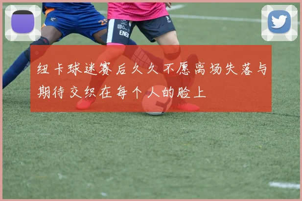 纽卡球迷赛后久久不愿离场失落与期待交织在每个人的脸上