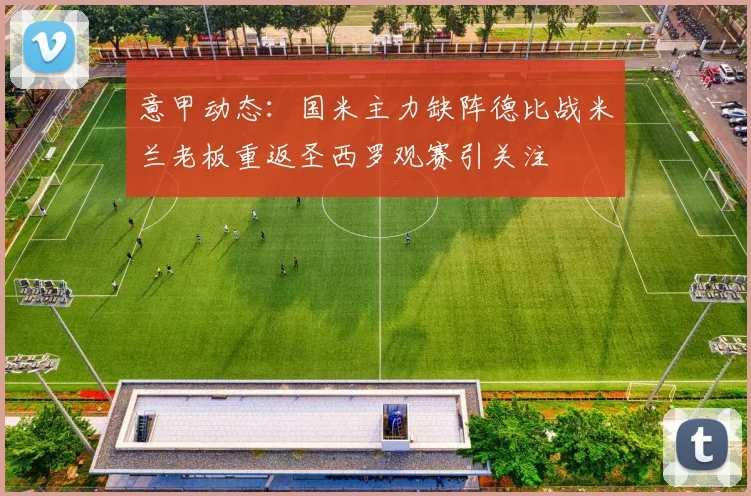 意甲动态：国米主力缺阵德比战米兰老板重返圣西罗观赛引关注